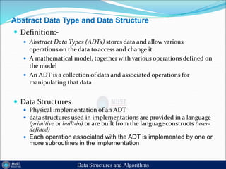Abstract Data Type and Data Structure
 Definition:-
 Abstract Data Types (ADTs) stores data and allow various
operations on the data to access and change it.
 A mathematical model, together with various operations defined on
the model
 An ADT is a collection of data and associated operations for
manipulating that data
 Data Structures
 Physical implementation of an ADT
 data structures used in implementations are provided in a language
(primitive or built-in) or are built from the language constructs (user-
defined)
 Each operation associated with the ADT is implemented by one or
more subroutines in the implementation
Data Structures and Algorithms
 