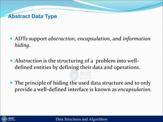 Abstract Data Type
 ADTs support abstraction, encapsulation, and information
hiding.
 Abstraction is the structuring of a problem into well-
defined entities by defining their data and operations.
 The principle of hiding the used data structure and to only
provide a well-defined interface is known as encapsulation.
Data Structures and Algorithms
 