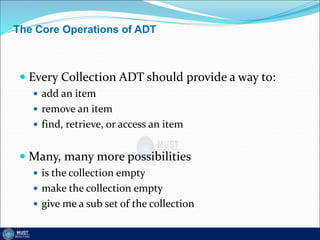 The Core Operations of ADT
 Every Collection ADT should provide a way to:
 add an item
 remove an item
 find, retrieve, or access an item
 Many, many more possibilities
 is the collection empty
 make the collection empty
 give me a sub set of the collection
 