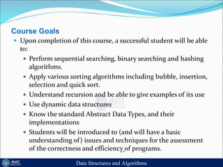 Course Goals
 Upon completion of this course, a successful student will be able
to:
 Perform sequential searching, binary searching and hashing
algorithms.
 Apply various sorting algorithms including bubble, insertion,
selection and quick sort.
 Understand recursion and be able to give examples of its use
 Use dynamic data structures
 Know the standard Abstract Data Types, and their
implementations
 Students will be introduced to (and will have a basic
understanding of) issues and techniques for the assessment
of the correctness and efficiency of programs.
Data Structures and Algorithms
 