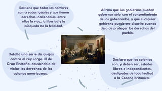 Detalla una serie de quejas
contra el rey Jorge III de
Gran Bretaña, acusándolo de
violar los derechos de los
colonos americanos.
Declara que las colonias
son, y deben ser, estados
libres e independientes,
desligados de toda lealtad
a la Corona británica.
Sostiene que todos los hombres
son creados iguales y que tienen
derechos inalienables, entre
ellos la vida, la libertad y la
búsqueda de la felicidad.
Afirmó que los gobiernos pueden
gobernar sólo con el consentimiento
de los gobernados, y que cualquier
gobierno puede ser disuelto cuando
deja de proteger los derechos del
pueblo.
 