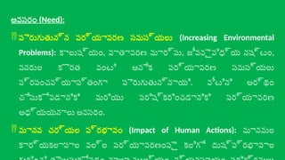 అవసరం (Need):
 పెరుగుతున్న పర్యావరణ సమస్యలు (Increasing Environmental
Problems): కాలుష్యం, వాతావరణ మార్పు, జీవవైవిధ్య నష్టం,
వనరుల కొరత వంటి అనేక పర్యావరణ సమస్యలు
ప్రపంచవ్యాప్తంగా పెరుగుతున్నాయి. వీటిని అర్థం
చేసుకోవడానికి మరియు పరిష్కరించడానికి పర్యావరణ
అధ్యయనాలు అవసరం.
 మానవ చర్యల ప్రభావం (Impact of Human Actions): మానవుల
కార్యకలాపాల వల్ల పర్యావరణంపై కలిగే దుష్ప్రభావాల
 