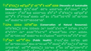  స్థిరమైన అభివృద్ధి యొక్క ఆవశ్యకత (Necessity of Sustainable
Development): భవిష్యత్ తరాల అవసరాలను తీర్చడంలో రాజీ
పడకుండా ప్రస్తుత అవసరాలను తీర్చే స్థిరమైన అభివృద్ధి
యొక్క ప్రాముఖ్యతను అర్థం చేసుకోవడానికి పర్యావరణ
అధ్యయనాలు సహాయపడతాయి.
 సహజ వనరుల పరిరక్షణ (Conservation of Natural Resources):
పరిమితమైన సహజ వనరులను ఎలా సంరక్షించాలో మరియు వాటిని
తెలివిగా ఎలా ఉపయోగించాలో తెలుసుకోవడం చాలా అవసరం.
పర్యావరణ అధ్యయనాలు ఈ విషయంలో అవగాహన కల్పిస్తాయి.
 ప్రజా ఆరోగ్యం (Public Health): కాలుష్యం మరియు ఇతర
పర్యావరణ సమస్యలు మానవ ఆరోగ్యంపై తీవ్రమైన ప్రభావం
చూపుతాయి. ఆరోగ్యకరమైన సమాజం కోసం పర్యావరణాన్ని
 