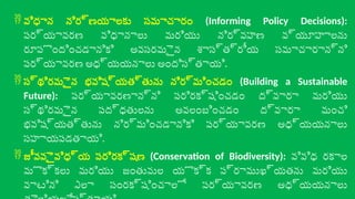  విధాన నిర్ణయాలకు సమాచారం (Informing Policy Decisions):
పర్యావరణ విధానాలు మరియు నిర్వహణ వ్యూహాలను
రూపొందించడానికి అవసరమైన శాస్త్రీయ సమాచారాన్ని
పర్యావరణ అధ్యయనాలు అందిస్తాయి.
 స్థిరమైన భవిష్యత్తును నిర్మించడం (Building a Sustainable
Future): పర్యావరణాన్ని పరిరక్షించడం ద్వారా మరియు
స్థిరమైన పద్ధతులను అవలంబించడం ద్వారా మంచి
భవిష్యత్తును నిర్మించడానికి పర్యావరణ అధ్యయనాలు
సహాయపడతాయి.
 జీవవైవిధ్య పరిరక్షణ (Conservation of Biodiversity): వివిధ రకాల
మొక్కలు మరియు జంతువుల యొక్క ప్రాముఖ్యతను మరియు
వాటిని ఎలా సంరక్షించాలో పర్యావరణ అధ్యయనాలు
 