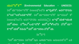 యునెస్కో (Environmental Education - UNESCO):
పర్యావరణానికి సంబంధించిన జాగృతిని, అవగాహనను
పెంపొందించడానికి, పర్యావరణానికి మానవుని కి
సంబంధించిన అవగాహనకు అవసరమైన బాధ్యతాయుత
చర్యలు చేపట్టడానికి ఉద్దేశించిన విద్యా
కార్యక్రమమే పర్యావరణ విద్య.
(లేదా)
"పర్యావరణ పరిరక్షణ ఆశయాలను అమలుపరిచే ఒక
 