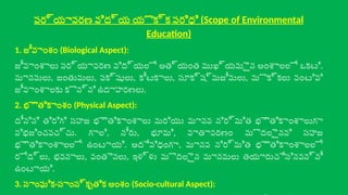 పర్యావరణ విద్య యొక్క పరిధి (Scope of Environmental
Education)
1. జీవాంశం (Biological Aspect):
జీవాంశాలు పర్యావరణ విద్యలో అత్యంత ముఖ్యమైన అంశాలలో ఒకటి.
మానవులు, జంతువులు, పక్షులు, కీటకాలు, సూక్ష్మజీవులు, మొక్కలు వంటివి
జీవాంశాలకు కొన్ని ఉదాహరణలు.
2. భౌతికాంశం (Physical Aspect):
దీనిని తిరిగి సహజ భౌతికాంశాలు మరియు మానవ నిర్మిత భౌతికాంశాలుగా
విభజించవచ్చు. గాలి, నీరు, భూమి, వాతావరణం మొదలైనవి సహజ
భౌతికాంశాలలో ఉంటాయి. అదేవిధంగా, మానవ నిర్మిత భౌతికాంశాలలో
రోడ్లు, భవనాలు, వంతెనలు, ఇళ్ళు మొదలైన మానవులు తయారుచేసినవన్నీ
ఉంటాయి.
3. సాంఘిక-సాంస్కృతిక అంశం (Socio-cultural Aspect):
 