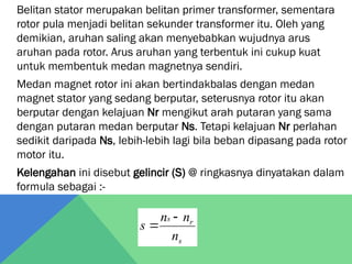 Belitan stator merupakan belitan primer transformer, sementara
rotor pula menjadi belitan sekunder transformer itu. Oleh yang
demikian, aruhan saling akan menyebabkan wujudnya arus
aruhan pada rotor. Arus aruhan yang terbentuk ini cukup kuat
untuk membentuk medan magnetnya sendiri.
Medan magnet rotor ini akan bertindakbalas dengan medan
magnet stator yang sedang berputar, seterusnya rotor itu akan
berputar dengan kelajuan Nr mengikut arah putaran yang sama
dengan putaran medan berputar Ns. Tetapi kelajuan Nr perlahan
sedikit daripada Ns, lebih-lebih lagi bila beban dipasang pada rotor
motor itu.
Kelengahan ini disebut gelincir (S) @ ringkasnya dinyatakan dalam
formula sebagai :-
s
r
s
n
n
n
s


 