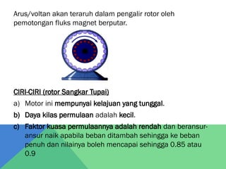 Arus/voltan akan teraruh dalam pengalir rotor oleh
pemotongan fluks magnet berputar.
CIRI-CIRI (rotor Sangkar Tupai)
a) Motor ini mempunyai kelajuan yang tunggal.
b) Daya kilas permulaan adalah kecil.
c) Faktor kuasa permulaannya adalah rendah dan beransur-
ansur naik apabila beban ditambah sehingga ke beban
penuh dan nilainya boleh mencapai sehingga 0.85 atau
0.9
 