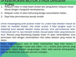  KEBURUKAN MOTOR 3 FASA SANGKAR
TUPAI
1. Kelajuan motor ini tidak boleh diubah dan pengubahan kelajuan hanya
dibuat dengan mengubah kecekapannya.
2. Kelajuan motor ini akan berkurang dengan penambahan beban.
3. Daya kilas permulaannya serupa rendah
Untuk menyongsang arah putaran motor ini, urutan fasa bekalan masuk ke
motor itu mestilah diubah. Jika motor aruhan 3 fasa sangkar tupai ini
dipasang terus kepada bekalan tanpa pemula, arus permulaannya akan
memuncak dan f.k. nya menjadi rendah, kecuali pada motor yang berukuran
kecil. Pemula yang disambung kepada motor ini akan merendahkan arus
permulaan iaitu dengan merendahkan nilai voltan bekalan yang masuk ke
stator.
Walau bagaimanapun cara ini boleh melemahkan daya kilas kerana T
berkadar terus dengan kuasa dua voltan ( V2 ). Antara jenis pemula yang
digunakan dalam kaedah pengurangan voltan ialah pemula bintang-delta,
pemula transformer auto dan pemula rintangan.
 