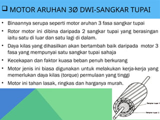  MOTOR ARUHAN 3Ø DWI-SANGKAR TUPAI
• Binaannya serupa seperti motor aruhan 3 fasa sangkar tupai
• Rotor motor ini dibina daripada 2 sangkar tupai yang berasingan
iaitu satu di luar dan satu lagi di dalam.
• Daya kilas yang dihasilkan akan bertambah baik daripada motor 3
fasa yang mempunyai satu sangkar tupai sahaja
• Kecekapan dan faktor kuasa beban penuh berkurang
• Motor jenis ini biasa digunakan untuk melakukan kerja-kerja yang
memerlukan daya kilas (torque) permulaan yang tinggi
• Motor ini tahan lasak, ringkas dan harganya murah.
 