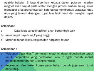 Apabila bekalan 3 fasa diberikan kepada stator, putaran medan
magnet akan wujud pada stator. Dengan proses aruhan saling, rotor
mendapat arus aruhannya dan seterusnya membentuk uratdaya rotor.
Arus yang teraruh disangkar tupai luar lebih kecil dari sangkar tupai
dalam.
Kelebihan :
a) Daya kilas yang dihasilkan akan bertambah baik
b) mempunyai daya kilas,T yang tinggi
c) Motor ini tahan lasak, ringkas dan harganya murah
Kelemahan :
d) Walaupun daya kilas,T permulaan motor ini dapat ditingkatkan tetapi
untuk pergerakan yang berterusan, nilai T agak rendah sedikit
daripada motor aruhan 1 sangkar tupai.
e) Kecekapan dan faktor kuasa pada beban penuh juga akan turut
berkurang.
 