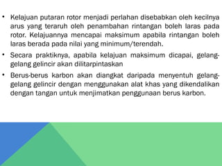 • Kelajuan putaran rotor menjadi perlahan disebabkan oleh kecilnya
arus yang teraruh oleh penambahan rintangan boleh laras pada
rotor. Kelajuannya mencapai maksimum apabila rintangan boleh
laras berada pada nilai yang minimum/terendah.
• Secara praktiknya, apabila kelajuan maksimum dicapai, gelang-
gelang gelincir akan dilitarpintaskan
• Berus-berus karbon akan diangkat daripada menyentuh gelang-
gelang gelincir dengan menggunakan alat khas yang dikendalikan
dengan tangan untuk menjimatkan penggunaan berus karbon.
 