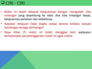  CIRI - CIRI
• Motor ini boleh dikawal kelajuannya dengan mengubah nilai
rintangan yang disambung ke rotor. Jika nilai rintangan besar,
kelajuannya perlahan dan sebaliknya
• Kawalan kelajuan tidak begitu cekap kerana berlaku banyak
kehilangan tenaga dirintangan
• Daya Kilas (T) motor ini boleh dianggap baik walaupun
perbelanjaan penyelenggaraan motor ini agak mahal
 