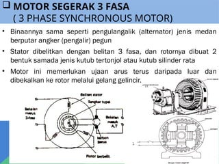  MOTOR SEGERAK 3 FASA
( 3 PHASE SYNCHRONOUS MOTOR)
• Binaannya sama seperti pengulangalik (alternator) jenis medan
berputar angker (pengalir) pegun
• Stator dibelitkan dengan belitan 3 fasa, dan rotornya dibuat 2
bentuk samada jenis kutub tertonjol atau kutub silinder rata
• Motor ini memerlukan ujaan arus terus daripada luar dan
dibekalkan ke rotor melalui gelang gelincir.
 