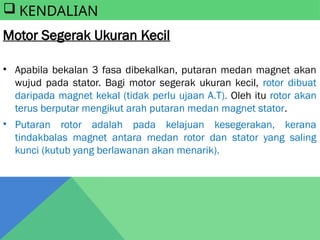  KENDALIAN
Motor Segerak Ukuran Kecil
• Apabila bekalan 3 fasa dibekalkan, putaran medan magnet akan
wujud pada stator. Bagi motor segerak ukuran kecil, rotor dibuat
daripada magnet kekal (tidak perlu ujaan A.T). Oleh itu rotor akan
terus berputar mengikut arah putaran medan magnet stator.
• Putaran rotor adalah pada kelajuan kesegerakan, kerana
tindakbalas magnet antara medan rotor dan stator yang saling
kunci (kutub yang berlawanan akan menarik).
 