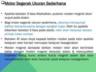 Motor Segerak Ukuran Sederhana
• Apabila bekalan 3 fasa dibekalkan, putaran medan magnet akan
wujud pada stator.
• Bagi motor segerak ukuran sederhana, rotornya mempunyai
belitan bersama-sama dengan sangkar tupai. Oleh itu apabila
diberikan bekalan 3 fasa pada stator, rotor akan berputar secara
prinsip motor aruhan.
• Bekalan AT akan diuja kepada belitan medan pada rotor apabila
kelajuan rotor hampir mencapai kelajuan kesegerakan
• Medan magnet daripada belitan medan rotor akan bertindak
balas dengan medan magnet berputar stator & mewujudkan
tindakan saling kunci antara kutub magnet stator dan rotor
menyebabkan rotor akan berputar pada kelajuan kesegerakan.
 