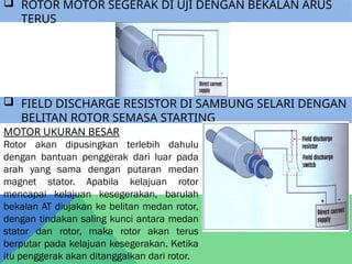  ROTOR MOTOR SEGERAK DI UJI DENGAN BEKALAN ARUS
TERUS
 FIELD DISCHARGE RESISTOR DI SAMBUNG SELARI DENGAN
BELITAN ROTOR SEMASA STARTING
MOTOR UKURAN BESAR
Rotor akan dipusingkan terlebih dahulu
dengan bantuan penggerak dari luar pada
arah yang sama dengan putaran medan
magnet stator. Apabila kelajuan rotor
mencapai kelajuan kesegerakan, barulah
bekalan AT diujakan ke belitan medan rotor,
dengan tindakan saling kunci antara medan
stator dan rotor, maka rotor akan terus
berputar pada kelajuan kesegerakan. Ketika
itu penggerak akan ditanggalkan dari rotor.
 