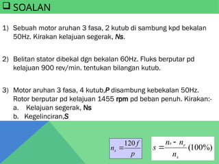 1) Sebuah motor aruhan 3 fasa, 2 kutub di sambung kpd bekalan
50Hz. Kirakan kelajuan segerak, Ns.
2) Belitan stator dibekal dgn bekalan 60Hz. Fluks berputar pd
kelajuan 900 rev/min. tentukan bilangan kutub.
3) Motor aruhan 3 fasa, 4 kutub,P disambung kebekalan 50Hz.
Rotor berputar pd kelajuan 1455 rpm pd beban penuh. Kirakan:-
a. Kelajuan segerak, Ns
b. Kegelinciran,S
 SOALAN
%)
100
(
s
r
s
n
n
n
s


p
f
ns
120

 