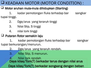  Motor aruhan mula-mula dihidupkan (Starting)
1. kadar pemotongan fluks terhadap bar sangkar
tupai tinggi.
2. Dge/arus yang teraruh tinggi
3. Nilai Slip, S tinggi
4. nilai tork tinggi
 Putaran Rotor semakin laju
1. kadar pemotongan fluks terhadap bar sangkar
tupai berkurangan/menurun.
2. Dge/arus yang teraruh rendah.
3. Nilai Slip, S menurun.
4. Nilai tork rendah
Daya kilas/Tork(T) berkadar terus dengan nilai arus
Daya kilas/Tork(T) berkadar songsang dengan beban
 KEADAAN MOTOR (MOTOR CONDITION) :
 