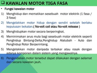 • Fungsi kawalan motor
1) Menghidup dan mematikan sesebuah motor elektrik (1 fasa /
3 fasa)
2) Mengelakkan motor hidup dengan sendiri setelah berlaku
keputusan bekalan.( No-volt coil atau No-volt release )
3) Menghidupkan motor secara berperingkat.
4) Meminimakan arus mula bagi sesebuah motor elektrik seperti
Penghidup Bintang-Delta,Penghidup Alatubah - Auto dan
Penghidup Rotor Berperintang.
5) Mengelakkan motor daripada terbakar atau rosak dengan
adanya komponen dalam sistem yang mengawalnya.
6) Pengendalian motor tersebut dapat dilakukan dengan selamat
dan secara kawalan jauh.
 KAWALAN MOTOR TIGA FASA
 