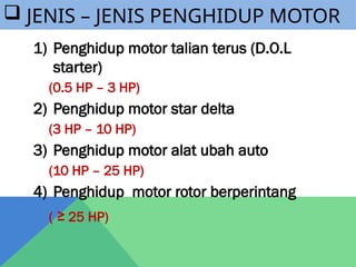  JENIS – JENIS PENGHIDUP MOTOR
1) Penghidup motor talian terus (D.O.L
starter)
(0.5 HP – 3 HP)
2) Penghidup motor star delta
(3 HP – 10 HP)
3) Penghidup motor alat ubah auto
(10 HP – 25 HP)
4) Penghidup motor rotor berperintang
( ≥ 25 HP)
 
