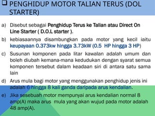 a) Disebut sebagai Penghidup Terus ke Talian atau Direct On
Line Starter ( D.O.L starter ).
b) kebiasaannya disambungkan pada motor yang kecil iaitu
keupayaan 0.373kw hingga 3.73kW (0.5 HP hingga 3 HP)
c) Susunan komponen pada litar kawalan adalah umum dan
boleh diubah kemana-mana kedudukan dengan syarat semua
komponen tersebut dalam keadaan siri di antara satu sama
lain
d) Arus mula bagi motor yang menggunakan penghidup jenis ini
adalah 6 hingga 8 kali ganda daripada arus kendalian.
e) Jika sesebuah motor mempunyai arus kendalian normal 8
amp(A) maka arus mula yang akan wujud pada motor adalah
48 amp(A).
 PENGHIDUP MOTOR TALIAN TERUS (DOL
STARTER)
 
