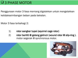 Penggunaan motor 3 fasa memang digalakkan untuk mengelakkan
ketidakseimbangan beban pada bekalan.
Motor 3 fasa terbahagi 2:
1) rotor sangkar tupai (squirrel cage rotor)
2) rotor berlilit @ gelang gelincir (wound rotor @ slip-ring ).
motor segerak @ synchronous motor.
 3 PHASE MOTOR
 