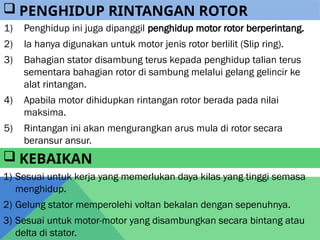 1) Penghidup ini juga dipanggil penghidup motor rotor berperintang.
2) Ia hanya digunakan untuk motor jenis rotor berlilit (Slip ring).
3) Bahagian stator disambung terus kepada penghidup talian terus
sementara bahagian rotor di sambung melalui gelang gelincir ke
alat rintangan.
4) Apabila motor dihidupkan rintangan rotor berada pada nilai
maksima.
5) Rintangan ini akan mengurangkan arus mula di rotor secara
beransur ansur.
 PENGHIDUP RINTANGAN ROTOR
 KEBAIKAN
1) Sesuai untuk kerja yang memerlukan daya kilas yang tinggi semasa
menghidup.
2) Gelung stator memperolehi voltan bekalan dengan sepenuhnya.
3) Sesuai untuk motor-motor yang disambungkan secara bintang atau
delta di stator.
 