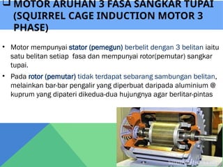 • Motor mempunyai stator (pemegun) berbelit dengan 3 belitan iaitu
satu belitan setiap fasa dan mempunyai rotor(pemutar) sangkar
tupai.
• Pada rotor (pemutar) tidak terdapat sebarang sambungan belitan,
melainkan bar-bar pengalir yang diperbuat daripada aluminium @
kuprum yang dipateri dikedua-dua hujungnya agar berlitar-pintas
 MOTOR ARUHAN 3 FASA SANGKAR TUPAI
(SQUIRREL CAGE INDUCTION MOTOR 3
PHASE)
 