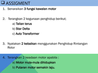 1. Senaraikan 3 fungsi kawalan motor
2. Terangkan 2 kegunaan penghidup berikut;
a) Talian terus
b) Star Delta
c) Auto Transformer
3. Nyatakan 2 kebaikan menggunakan Penghidup Rintangan
Rotor
4. Terangkan 2 keadaan motor apabila :
a) Motor mula-mula dihidupkan
b) Putaran motor semakin laju.
 ASSIGMENT
 