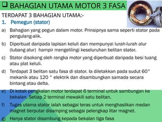 TERDAPAT 3 BAHAGIAN UTAMA:-
1. Pemegun (stator)
a) Bahagian yang pegun dalam motor. Prinsipnya sama seperti stator pada
pengulang-alik.
b) Diperbuat daripada lapisan keluli dan mempunyai lurah-lurah alur
(lubang alur) hampir mengelilingi keseluruhan belitan stator.
c) Stator disokong oleh rangka motor yang diperbuat daripada besi tuang
atau plat keluli.
d) Terdapat 3 belitan satu fasa di stator. Ia diletakkan pada sudut 60°
mekanik atau 120 ° elektrik dan disambungkan samada secara
bintang atau delta.
e) Di kotak pengkalan motor terdapat 6 terminal untuk sambungan ke
bekalan. Setiap 2 terminal mewakili satu belitan.
f) Tugas utama stator ialah sebagai teras untuk menghasilkan medan
magnet berputar disamping sebagai pelengkap litar magnet.
g) Hanya stator disambung kepada bekalan tiga fasa
 BAHAGIAN UTAMA MOTOR 3 FASA
 