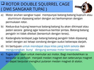 a) Motor aruhan sangkar tupai mempunyai batang-batang kuprum atau
aluminium dipasang selari dengan aci berhampiran dengan
permukaan rotor.
b) Kedua-dua hujung kesemua batang-batang itu akan dikimpal atau
pateri secara gelang agar kesemua berlitar pintas. Batang-batang
pengalir ini tidak ditebat (bersentuh dengan teras).
c) Kadangkala terdapat juga batang-batang pengalir tidak dipasang
selari dengan aci tetapi condong dengan sudut beberapa darjah.
d) Ini bertujuan untuk mendapat daya kilas yang lebih sekata dan
mengurangkan bunyi dengung semasa motor beroperasi.
e) Tugas rotor ialah untuk memutar aci motor. Bagi membolehkan ia
berputar ia perlulah menjadi medan magnet dan seterusnya magnet
ini dapat berputar mengikut putaran medan magnet di stator.
 ROTOR DOUBLE SQUIRREL CAGE
( DWI SANGKAR TUPAI )
 