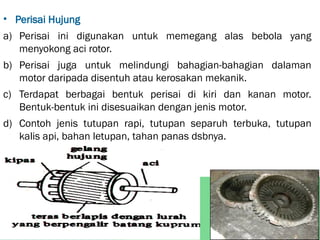 • Perisai Hujung
a) Perisai ini digunakan untuk memegang alas bebola yang
menyokong aci rotor.
b) Perisai juga untuk melindungi bahagian-bahagian dalaman
motor daripada disentuh atau kerosakan mekanik.
c) Terdapat berbagai bentuk perisai di kiri dan kanan motor.
Bentuk-bentuk ini disesuaikan dengan jenis motor.
d) Contoh jenis tutupan rapi, tutupan separuh terbuka, tutupan
kalis api, bahan letupan, tahan panas dsbnya.
 