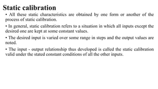 Static calibration
• All these static characteristics are obtained by one form or another of the
process of static calibration.
• In general, static calibration refers to a situation in which all inputs except the
desired one are kept at some constant values.
• The desired input is varied over some range in steps and the output values are
noted.
• The input - output relationship thus developed is called the static calibration
valid under the stated constant conditions of all the other inputs.
 