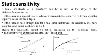 Static sensitivity
• Static sensitivity of a transducer can be defined as the slope of the
static calibration curve.
• If the curve is a straight line for a linear instrument, the sensitivity will vary with the
input value, as shown in fig. a.
• If the curve is not a straight line for a non-linear instrument, the sensitivity will vary
with the input value, as shown in fig. b.
Hence the sensitivity should be taken depending on the operating point.
• The sensitivity is expressed in output unit / input unit.
 