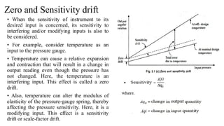 Zero and Sensitivity drift
• When the sensitivity of instrument to its
desired input is concerned, its sensitivity to
interfering and/or modifying inputs is also to
be considered.
• For example, consider temperature as an
input to the pressure gauge.
• Temperature can cause a relative expansion
and contraction that will result in a change in
output reading even though the pressure has
not changed. Here, the temperature is an
interfering input. This effect is called a zero
drift.
• Also, temperature can alter the modulus of
elasticity of the pressure-gauge spring, thereby
affecting the pressure sensitivity. Here, it is a
modifying input. This effect is a sensitivity
drift or scale-factor drift.
 