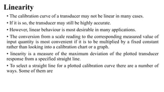 Linearity
• The calibration curve of a transducer may not be linear in many cases.
• If it is so, the transducer may still be highly accurate.
• However, linear behaviour is most desirable in many applications.
• The conversion from a scale reading to the corresponding measured value of
input quantity is most convenient if it is to be multiplied by a fixed constant
rather than looking into a calibration chart or a graph.
• linearity is a measure of the maximum deviation of the plotted transducer
response from a specified straight line.
• To select a straight line for a plotted calibration curve there are a number of
ways. Some of them are
 