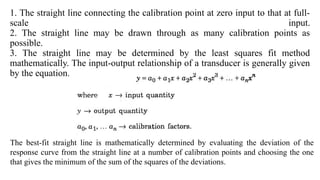 1. The straight line connecting the calibration point at zero input to that at full-
scale input.
2. The straight line may be drawn through as many calibration points as
possible.
3. The straight line may be determined by the least squares fit method
mathematically. The input-output relationship of a transducer is generally given
by the equation.
The best-fit straight line is mathematically determined by evaluating the deviation of the
response curve from the straight line at a number of calibration points and choosing the one
that gives the minimum of the sum of the squares of the deviations.
 