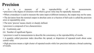 Precision
• It is a measure of the reproducibility of the measurements.
• precision is the degree of closeness with which a given value may be repeatedly measured.
• When a transducer is used to measure the same input at different instances, the output may not be same.
• The deviation from the nominal output in absolute units or a fraction of full-scale is called the precision
error or repeatability error.
• The term ‘precise' means clearly or sharply defined.
• precision is composed of two characteristics:
(i) Conformity and
(ii) Number of significant figures.
• precision is used in measurements to describe the consistency or the reproducibility of results.
• A quantity called precision index describes the spread, or dispersion of repeated result about some
central value.
• High precision means a tight cluster of repeated results while low precision indicates a broad scattering
of results.
 