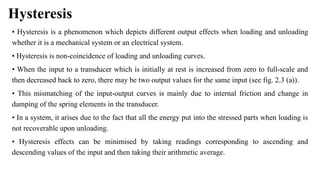 Hysteresis
• Hysteresis is a phenomenon which depicts different output effects when loading and unloading
whether it is a mechanical system or an electrical system.
• Hysteresis is non-coincidence of loading and unloading curves.
• When the input to a transducer which is initially at rest is increased from zero to full-scale and
then decreased back to zero, there may be two output values for the same input (see fig. 2.3 (a)).
• This mismatching of the input-output curves is mainly due to internal friction and change in
damping of the spring elements in the transducer.
• In a system, it arises due to the fact that all the energy put into the stressed parts when loading is
not recoverable upon unloading.
• Hysteresis effects can be minimised by taking readings corresponding to ascending and
descending values of the input and then taking their arithmetic average.
 