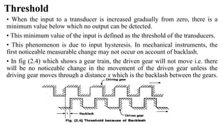 Threshold
• When the input to a transducer is increased gradually from zero, there is a
minimum value below which no output can be detected.
• This minimum value of the input is defined as the threshold of the transducers.
• This phenomenon is due to input hysteresis. In mechanical instruments, the
first noticeable measurable change may not occur on account of backlash.
• In fig (2.4) which shows a gear train, the driven gear will not move i.e. there
will be no noticeable change in the movement of the driven gear unless the
driving gear moves through a distance x which is the backlash between the gears.
 