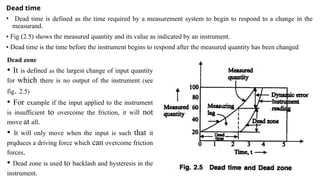 Dead time
• Dead time is defined as the time required by a measurement system to begin to respond to a change in the
measurand.
• Fig (2.5) shows the measured quantity and its value as indicated by an instrument.
• Dead time is the time before the instrument begins to respond after the measured quantity has been changed
Dead zone
• It is defined as the largest change of input quantity
for which there is no output of the instrument, (see
fig. 2.5)
• For example if the input applied to the instrument
is insufficient to overcome the friction, it will not
move at all.
• It will only move when the input is such that it
prqduces a driving force which can overcome friction
forces.
• Dead zone is used to backlash and hysteresis in the
instrument.
 