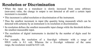 Resolution or Discrimination
• When the input to a transducer is slowly increased from some arbitrary
(non-zero) value, the change in output is not detected at all until a certain input
increment is exceeded.
• This increment is called resolution or discrimination of the instrument.
• Thus the smallest increment in input (the quantity being measured) which can be
detected with certainty by an instrument is its resolution or discrimination.
• So resolution defines the smallest measurable input change while the threshold defines
the smallest measurable input.
• The resolution of digital instruments is decided by the number of digits used for
display.
• For example, the resolution of a four-digit voltmeter with a range of
999.9 volts is 0.1 volt. Whereas for a five-digit voltmeter of the same
range, the resolution would be 0.01 volt.
 