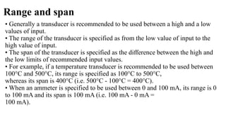 Range and span
• Generally a transducer is recommended to be used between a high and a low
values of input.
• The range of the transducer is specified as from the low value of input to the
high value of input.
• The span of the transducer is specified as the difference between the high and
the low limits of recommended input values.
• For example, if a temperature transducer is recommended to be used between
100°C and 500°C, its range is specified as 100°C to 500°C,
whereas its span is 400°C (i.e. 500°C - 100°C = 400°C).
• When an ammeter is specified to be used between 0 and 100 mA, its range is 0
to 100 mA and its span is 100 mA (i.e. 100 mA - 0 mA =
100 mA).
 