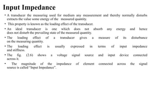 Input Impedance
• A transducer the measuring used for medium any measurement and thereby normally disturbs
extracts the value some energy of the measured quantity.
• This property is known as the loading effect of the transducer.
• An ideal transducer is one which does not absorb any energy and hence
does not disturb the prevailing state of the measured quantity.
• The loading effect of a transducer gives a measure of its disturbance
on the measuring quantity.
• The loading effect is usually expressed in terms of input impedance
and stiffness.
• The fig. (2.6) shows a voltage signal source and input device connected
across it.
• The magnitude of the impedance of element connected across the signal
source is called “Input Impedance”.
 