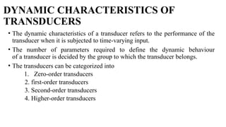 DYNAMIC CHARACTERISTICS OF
TRANSDUCERS
• The dynamic characteristics of a transducer refers to the performance of the
transducer when it is subjected to time-varying input.
• The number of parameters required to define the dynamic behaviour
of a transducer is decided by the group to which the transducer belongs.
• The transducers can be categorized into
1. Zero-order transducers
2. first-order transducers
3. Second-order transducers
4. Higher-order transducers
 