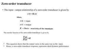 Zero-order transducer
• The input - output relationship of a zero-order transducer is given by
The transfer function of the zero-order transducer is given by
• This equation shows that the output varies in the same way as the input.
• Hence, a zero-order transducer response, represents ideal dynamic performance.
 
