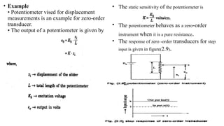• Example
• Potentiometer vised for displacement
measurements is an example for zero-order
transducer.
• The output of a potentiometer is given by
• The static sensitivity of the potentiometer is
• The potentiometer behaves as a zero-order
instrument when it is a pure resistance.
• The response of zero -order transducers for step
input is given in figure(2.9).
 