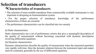 Selection of transducers

Characteristics of transducers
• The selection of most suitable transducer from commercially available instruments is very
important in designing an Instrumentation system.
• For the proper selection of transducer, knowledge of the performance
characteristics of them are essential.
• The performance characteristics can be classified into two namely
(i) Static characteristics
Static characteristics are a set of performance criteria that give a meaningful description of
the quality of measurement without becoming concerned with dynamic descriptions
involving differential equations.
(ii) Dynamic characteristics
Dynamic characteristics describe the quality of measurement when the measured quantities
vary rapidly with time. Here the dynamic relations between the instrument input and output
must be examined, generally by the use of differential equations.
 