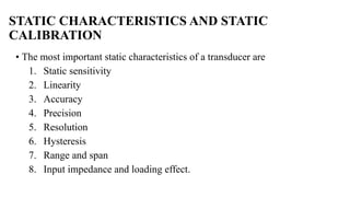 STATIC CHARACTERISTICS AND STATIC
CALIBRATION
• The most important static characteristics of a transducer are
1. Static sensitivity
2. Linearity
3. Accuracy
4. Precision
5. Resolution
6. Hysteresis
7. Range and span
8. Input impedance and loading effect.
 
